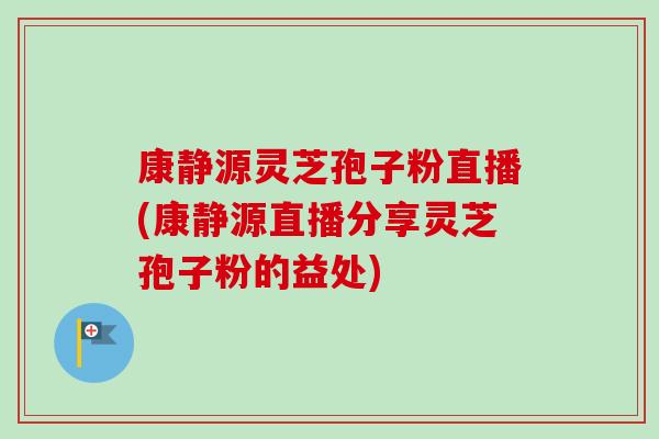 康静源灵芝孢子粉直播(康静源直播分享灵芝孢子粉的益处)