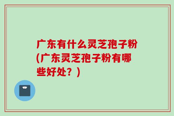 广东有什么灵芝孢子粉(广东灵芝孢子粉有哪些好处？)