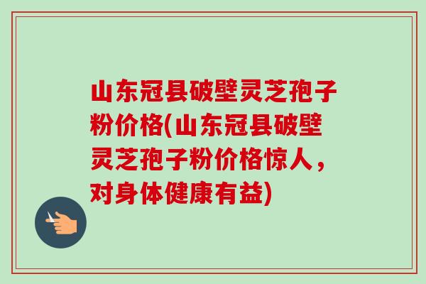 山东冠县破壁灵芝孢子粉价格(山东冠县破壁灵芝孢子粉价格惊人，对身体健康有益)
