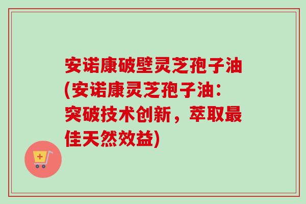 安诺康破壁灵芝孢子油(安诺康灵芝孢子油：突破技术创新，萃取最佳天然效益)