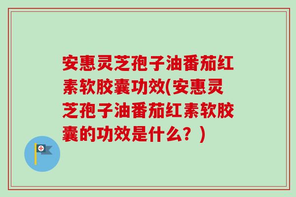 安惠灵芝孢子油番茄红素软胶囊功效(安惠灵芝孢子油番茄红素软胶囊的功效是什么？)
