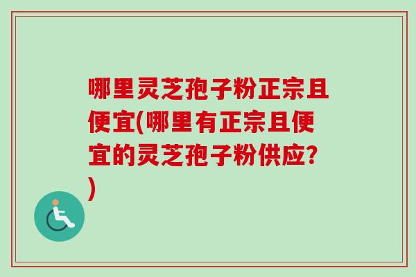 哪里灵芝孢子粉正宗且便宜(哪里有正宗且便宜的灵芝孢子粉供应？)