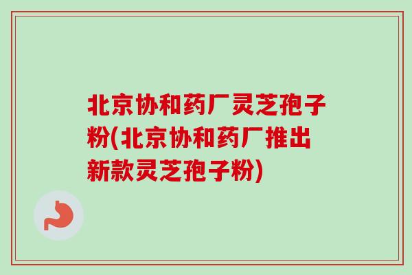 北京协和药厂灵芝孢子粉(北京协和药厂推出新款灵芝孢子粉)