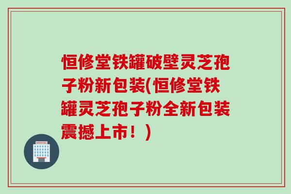 恒修堂铁罐破壁灵芝孢子粉新包装(恒修堂铁罐灵芝孢子粉全新包装震撼上市!) 恒修堂铁罐破壁灵芝孢子粉新包装(恒修堂铁罐灵芝孢子粉全新包装震撼上市!)