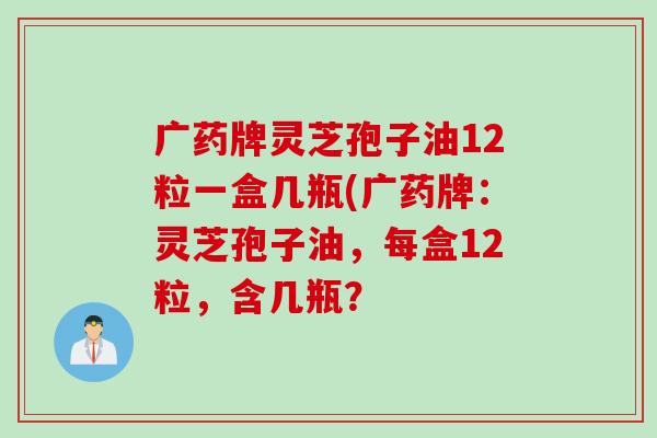 广药牌灵芝孢子油12粒一盒几瓶(广药牌:灵芝孢子油,每盒12粒,含几瓶? 广药牌灵芝孢子油12粒一盒几瓶(广药牌:灵芝孢子油,每盒12粒,含几瓶?