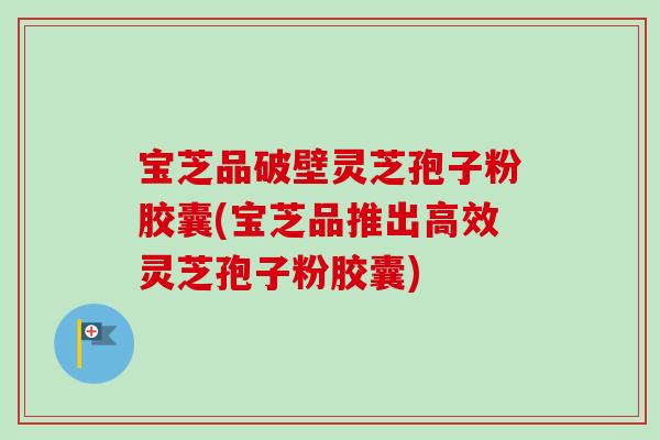 宝芝品破壁灵芝孢子粉胶囊(宝芝品推出高效灵芝孢子粉胶囊)