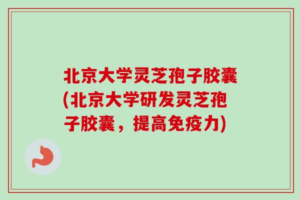 北京大学灵芝孢子胶囊(北京大学研发灵芝孢子胶囊，提高免疫力)