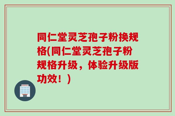同仁堂灵芝孢子粉换规格(同仁堂灵芝孢子粉规格升级，体验升级版功效！)
