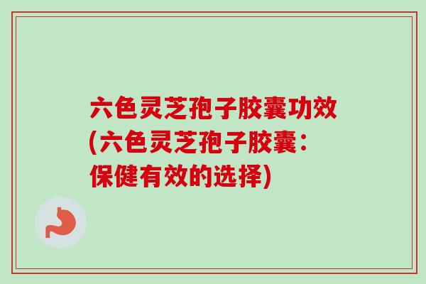 六色灵芝孢子胶囊功效(六色灵芝孢子胶囊：保健有效的选择)