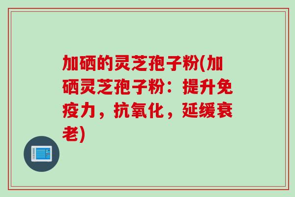加硒的灵芝孢子粉(加硒灵芝孢子粉：提升免疫力，抗氧化，延缓衰老)