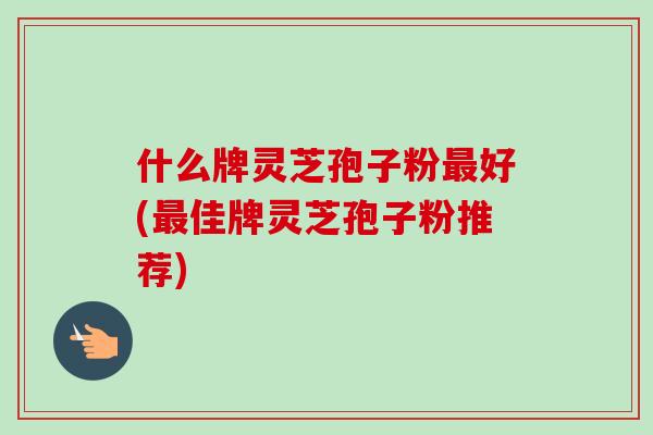 什么牌灵芝孢子粉最好(最佳牌灵芝孢子粉推荐)