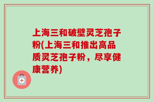 上海三和破壁灵芝孢子粉(上海三和推出高品质灵芝孢子粉，尽享健康营养)