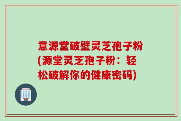意源堂破壁灵芝孢子粉(源堂灵芝孢子粉：轻松破解你的健康密码)