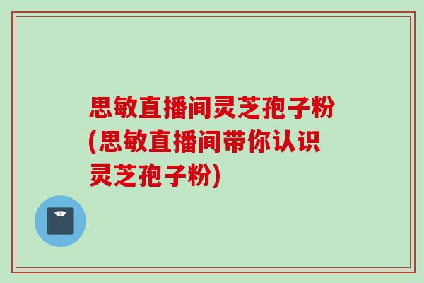 思敏直播间灵芝孢子粉(思敏直播间带你认识灵芝孢子粉)