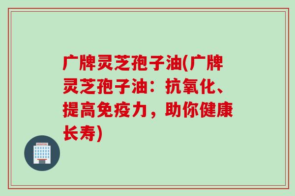 广牌灵芝孢子油(广牌灵芝孢子油：抗氧化、提高免疫力，助你健康长寿)
