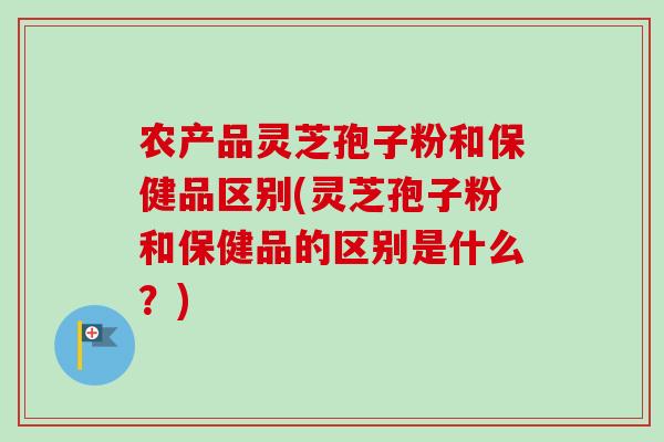 农产品灵芝孢子粉和保健品区别(灵芝孢子粉和保健品的区别是什么？)