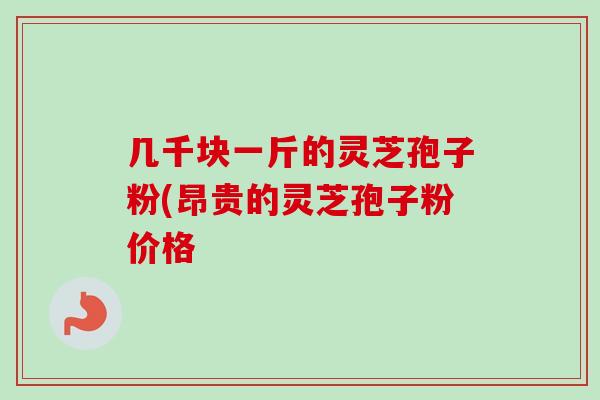 几千块一斤的灵芝孢子粉(昂贵的灵芝孢子粉价格