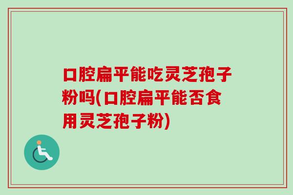 口腔扁平能吃灵芝孢子粉吗(口腔扁平能否食用灵芝孢子粉)