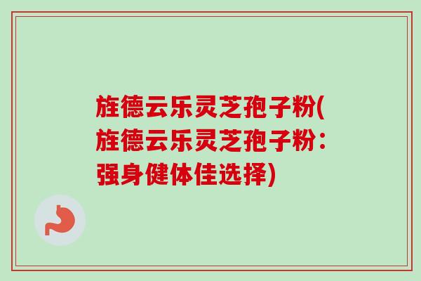 旌德云乐灵芝孢子粉(旌德云乐灵芝孢子粉：强身健体佳选择)