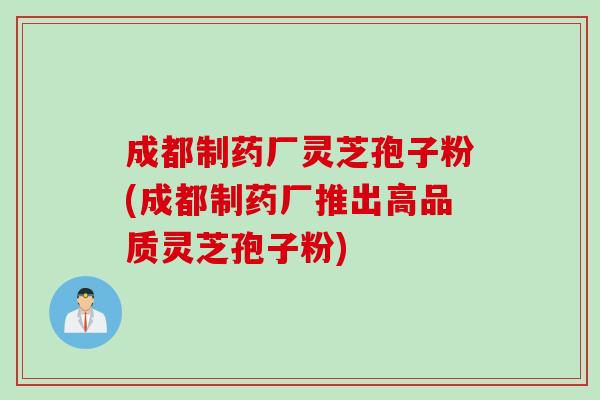 成都制药厂灵芝孢子粉(成都制药厂推出高品质灵芝孢子粉)