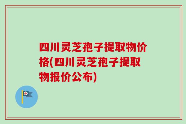 四川灵芝孢子提取物价格(四川灵芝孢子提取物报价公布)