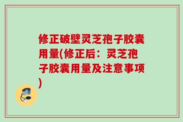 修正破壁灵芝孢子胶囊用量(修正后：灵芝孢子胶囊用量及注意事项)