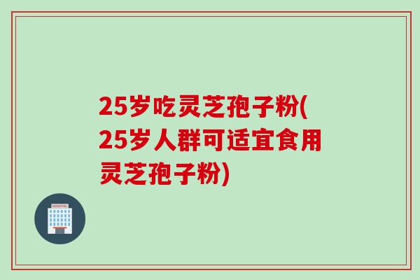 25岁吃灵芝孢子粉(25岁人群可适宜食用灵芝孢子粉)