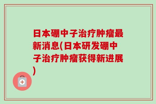 日本硼中子治疗肿瘤最新消息(日本研发硼中子治疗肿瘤获得新进展)