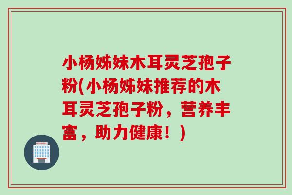 小杨姊妹木耳灵芝孢子粉(小杨姊妹推荐的木耳灵芝孢子粉,营养丰富,助力健康!) 小杨姊妹木耳灵芝孢子粉(小杨姊妹推荐的木耳灵芝孢子粉,营养丰富,助力健康!)