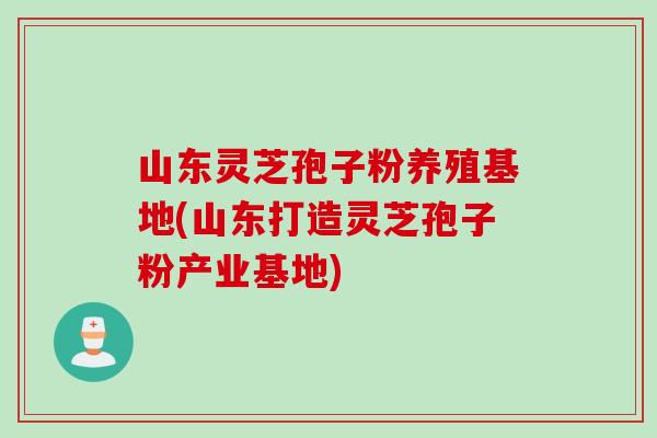 山东灵芝孢子粉养殖基地(山东打造灵芝孢子粉产业基地)