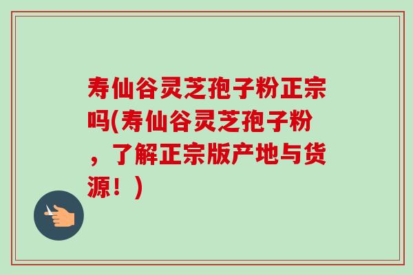 寿仙谷灵芝孢子粉正宗吗(寿仙谷灵芝孢子粉，了解正宗版产地与货源！)