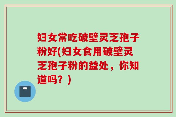 妇女常吃破壁灵芝孢子粉好(妇女食用破壁灵芝孢子粉的益处,你知道吗?) 妇女常吃破壁灵芝孢子粉好(妇女食用破壁灵芝孢子粉的益处,你知道吗?)