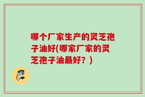 哪个厂家生产的灵芝孢子油好(哪家厂家的灵芝孢子油最好？)