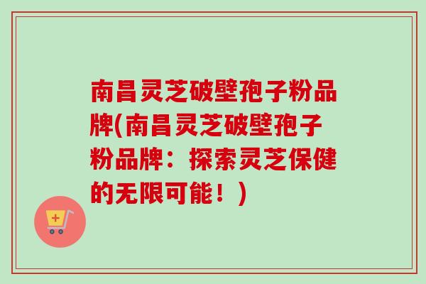 南昌灵芝破壁孢子粉品牌(南昌灵芝破壁孢子粉品牌：探索灵芝保健的无限可能！)
