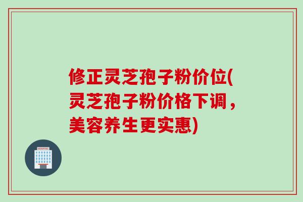 修正灵芝孢子粉价位(灵芝孢子粉价格下调，美容养生更实惠)