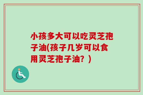 小孩多大可以吃灵芝孢子油(孩子几岁可以食用灵芝孢子油？)