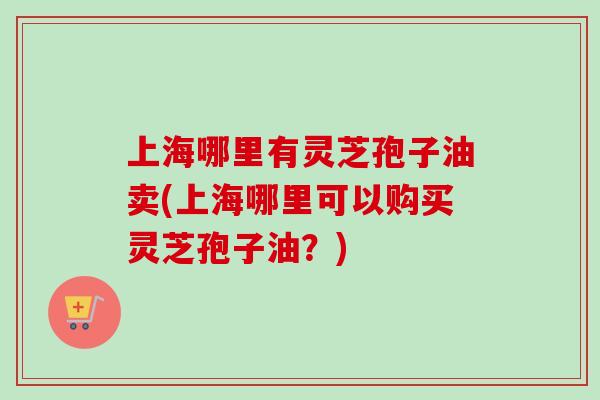 上海哪里有灵芝孢子油卖(上海哪里可以购买灵芝孢子油？)