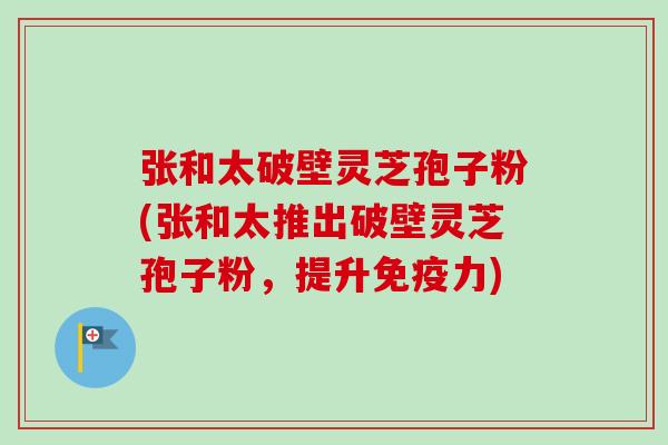 张和太破壁灵芝孢子粉(张和太推出破壁灵芝孢子粉，提升免疫力)