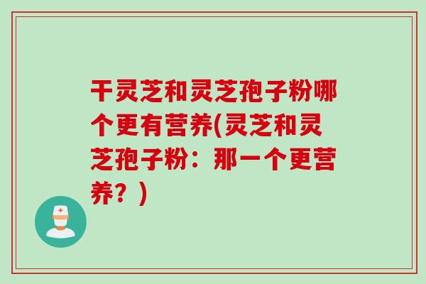 干灵芝和灵芝孢子粉哪个更有营养(灵芝和灵芝孢子粉：那一个更营养？)