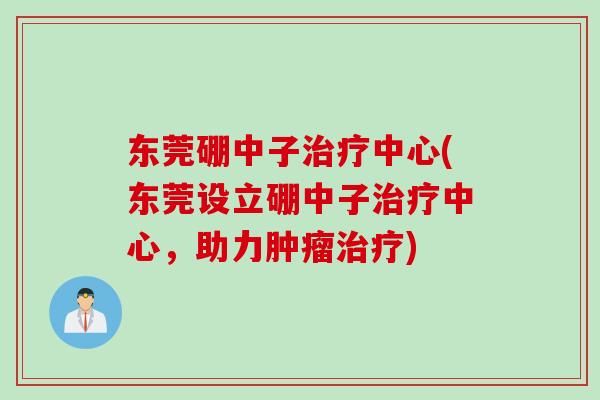 东莞硼中子治疗中心(东莞设立硼中子治疗中心，助力肿瘤治疗)