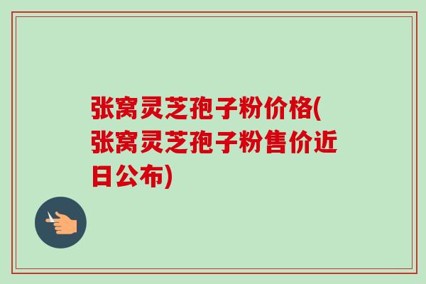 张窝灵芝孢子粉价格(张窝灵芝孢子粉售价近日公布) 张窝灵芝孢子粉价格(张窝灵芝孢子粉售价近日公布)