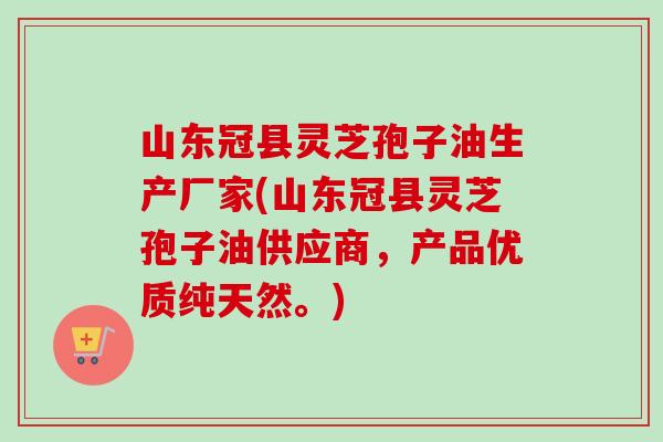 山东冠县灵芝孢子油生产厂家(山东冠县灵芝孢子油供应商，产品优质纯天然。)