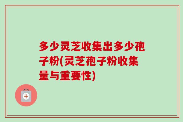 多少灵芝收集出多少孢子粉(灵芝孢子粉收集量与重要性) 多少灵芝收集出多少孢子粉(灵芝孢子粉收集量与重要性)