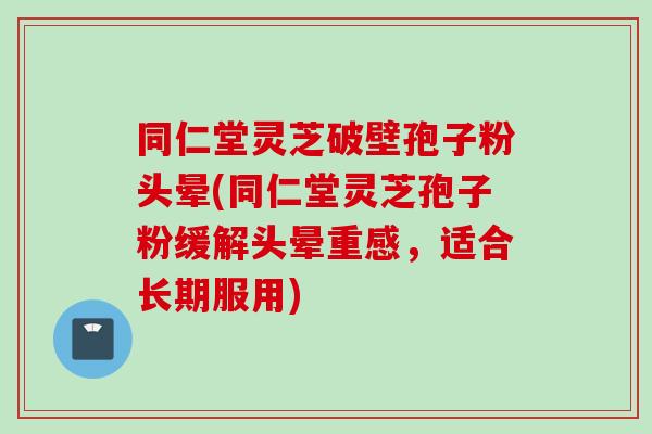 同仁堂灵芝破壁孢子粉头晕(同仁堂灵芝孢子粉缓解头晕重感，适合长期服用)