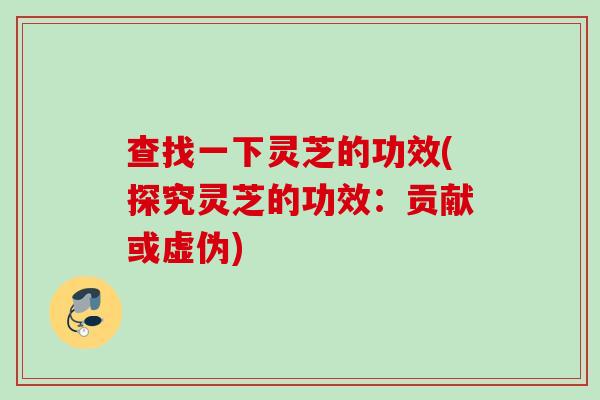 查找一下灵芝的功效(探究灵芝的功效：贡献或虚伪)