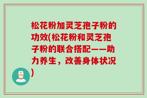 松花粉加灵芝孢子粉的功效(松花粉和灵芝孢子粉的联合搭配——助力养生，改善身体状况)