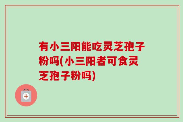 有小三阳能吃灵芝孢子粉吗(小三阳者可食灵芝孢子粉吗)