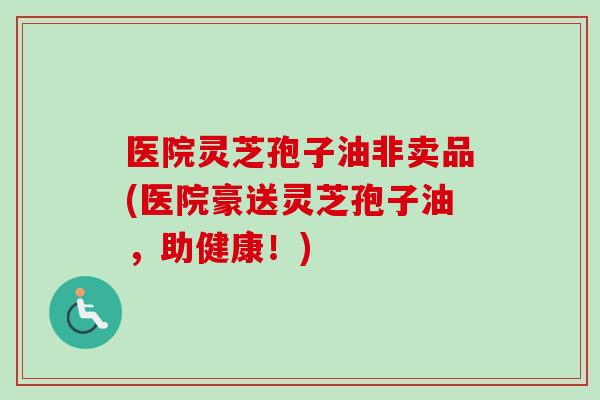 医院灵芝孢子油非卖品(医院豪送灵芝孢子油，助健康！)