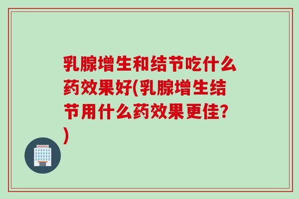 乳腺增生和结节吃什么药效果好(乳腺增生结节用什么药效果更佳？)