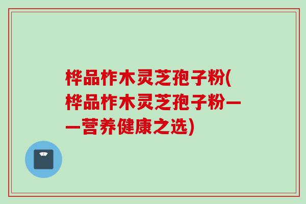 桦品柞木灵芝孢子粉(桦品柞木灵芝孢子粉——营养健康之选) 桦品柞木灵芝孢子粉(桦品柞木灵芝孢子粉——营养健康之选)